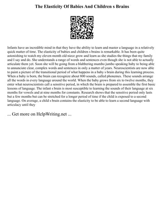 The Elasticity Of Babies And Children s Brains
Infants have an incredible mind in that they have the ability to learn and master a language in a relatively
quick matter of time. The elasticity of babies and children s brains is remarkable. It has been quite
astonishing to watch my eleven month old niece grow and learn as she studies the things that my family
and I say and do. She understands a range of words and sentences even though she is not able to actually
articulate them yet. Soon she will be going from a blabbering mumbo jumbo speaking baby to being able
to annunciate clear, complex words and sentences in only a matter of years. Neuroscientists are now able
to paint a picture of the transitional period of what happens in a baby s brain during this learning process.
When a baby is born, the brain can recognize about 800 sounds, called phonemes. These sounds arrange
all the words in every language around the world. When the baby grows from six to twelve months, they
enter what neuroscientists call a sensitive period, in which the brain is prepared to assemble the first basic
lessons of language. The infant s brain is most susceptible to learning the sounds of their language at six
months for vowels and at nine months for constants. Research shows that the sensitive period only lasts
but a few months but can be stretched for a longer period of time if the child is exposed to a second
language. On average, a child s brain contains the elasticity to be able to learn a second language with
articulacy until they
... Get more on HelpWriting.net ...
 
