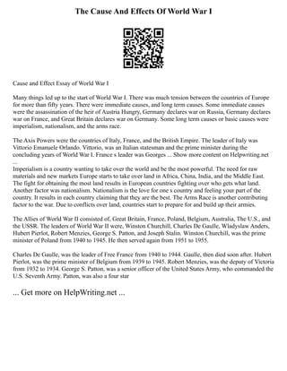 The Cause And Effects Of World War I
Cause and Effect Essay of World War I
Many things led up to the start of World War I. There was much tension between the countries of Europe
for more than fifty years. There were immediate causes, and long term causes. Some immediate causes
were the assassination of the heir of Austria Hungry, Germany declares war on Russia, Germany declares
war on France, and Great Britain declares war on Germany. Some long term causes or basic causes were
imperialism, nationalism, and the arms race.
The Axis Powers were the countries of Italy, France, and the British Empire. The leader of Italy was
Vittorio Emanuele Orlando. Vittorio, was an Italian statesman and the prime minister during the
concluding years of World War I. France s leader was Georges ... Show more content on Helpwriting.net
...
Imperialism is a country wanting to take over the world and be the most powerful. The need for raw
materials and new markets Europe starts to take over land in Africa, China, India, and the Middle East.
The fight for obtaining the most land results in European countries fighting over who gets what land.
Another factor was nationalism. Nationalism is the love for one s country and feeling your part of the
country. It results in each country claiming that they are the best. The Arms Race is another contributing
factor to the war. Due to conflicts over land, countries start to prepare for and build up their armies.
The Allies of World War II consisted of, Great Britain, France, Poland, Belgium, Australia, The U.S., and
the USSR. The leaders of World War II were, Winston Churchill, Charles De Gaulle, Wladyslaw Anders,
Hubert Pierlot, Robert Menzies, George S. Patton, and Joseph Stalin. Winston Churchill, was the prime
minister of Poland from 1940 to 1945. He then served again from 1951 to 1955.
Charles De Gaulle, was the leader of Free France from 1940 to 1944. Gaulle, then died soon after. Hubert
Pierlot, was the prime minister of Belgium from 1939 to 1945. Robert Menzies, was the deputy of Victoria
from 1932 to 1934. George S. Patton, was a senior officer of the United States Army, who commanded the
U.S. Seventh Army. Patton, was also a four star
... Get more on HelpWriting.net ...
 