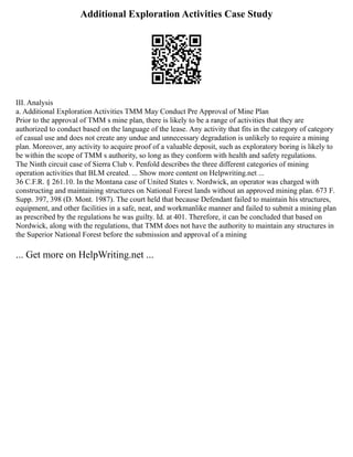 Additional Exploration Activities Case Study
III. Analysis
a. Additional Exploration Activities TMM May Conduct Pre Approval of Mine Plan
Prior to the approval of TMM s mine plan, there is likely to be a range of activities that they are
authorized to conduct based on the language of the lease. Any activity that fits in the category of category
of casual use and does not create any undue and unnecessary degradation is unlikely to require a mining
plan. Moreover, any activity to acquire proof of a valuable deposit, such as exploratory boring is likely to
be within the scope of TMM s authority, so long as they conform with health and safety regulations.
The Ninth circuit case of Sierra Club v. Penfold describes the three different categories of mining
operation activities that BLM created. ... Show more content on Helpwriting.net ...
36 C.F.R. § 261.10. In the Montana case of United States v. Nordwick, an operator was charged with
constructing and maintaining structures on National Forest lands without an approved mining plan. 673 F.
Supp. 397, 398 (D. Mont. 1987). The court held that because Defendant failed to maintain his structures,
equipment, and other facilities in a safe, neat, and workmanlike manner and failed to submit a mining plan
as prescribed by the regulations he was guilty. Id. at 401. Therefore, it can be concluded that based on
Nordwick, along with the regulations, that TMM does not have the authority to maintain any structures in
the Superior National Forest before the submission and approval of a mining
... Get more on HelpWriting.net ...
 