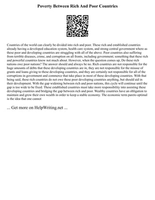 Poverty Between Rich And Poor Countries
Countries of the world can clearly be divided into rich and poor. These rich and established countries
already having a developed education system, health care system, and strong central government where as
these poor and developing countries are struggling with all of the above. Poor countries also suffering
from terrible diseases, crime, and corruption on all fronts, including government; something that these rich
and powerful countries know not much about. However, when the question comes up, Do these rich
nations owe poor nations? The answer should and always be no. Rich countries are not responsible for the
huge amounts of debts that these developing countries are in, they are not responsible for the misuse of
grants and loans giving to these developing countries, and they are certainly not responsible for all of the
corruptions in government and commerce that take place in most of these developing countries. With that
being said, these rich countries do not owe these poor developing countries anything, but should aid in
their development. With the gap widening between rich and poor nations, this cycle will continue until the
gap is too wide to be fixed. These established countries must take more responsibility into assisting these
developing countries and bridging the gap between rich and poor. Wealthy countries have an obligation to
maintain and grow their own wealth in order to keep a stable economy. The economic term pareto optimal
is the idea that one cannot
... Get more on HelpWriting.net ...
 