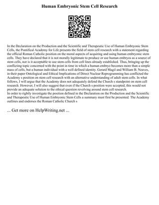 Human Embryonic Stem Cell Research
In the Declaration on the Production and the Scientific and Therapeutic Use of Human Embryonic Stem
Cells, the Pontifical Academy for Life presents the field of stem cell research with a statement regarding
the official Roman Catholic position on the moral aspects of acquiring and using human embryonic stem
cells. They have declared that it is not morally legitimate to produce or use human embryos as a source of
stem cells, nor is it acceptable to use stem cells from cell lines already established. Thus, bringing up the
conflicting topic concerned with the point in time in which a human embryo becomes more than a simple
mass of cells, but a human individual with a well defined identity. Gerard Magil and William B. Neaves,
in their paper Ontological and Ethical Implications of Direct Nuclear Reprogramming has conflicted the
Academy s position on stem cell research with an alternative understanding of adult stem cells. In what
follows, I will argue that the Academy does not adequately defend the Church s standpoint on stem cell
research. However, I will also suggest that even if the Church s position were accepted, this would not
provide an adequate solution to the ethical question revolving around stem cell research.
In order to rightly investigate the position defined in the Declaration on the Production and the Scientific
and Therapeutic Use of Human Embryonic Stem Cells a summary must first be presented. The Academy
outlines and endorses the Roman Catholic Church s
... Get more on HelpWriting.net ...
 
