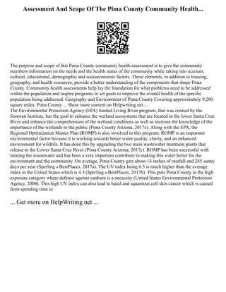Assessment And Scope Of The Pima County Community Health...
The purpose and scope of this Pima County community health assessment is to give the community
members information on the needs and the health status of the community while taking into account,
cultural, educational, demographic and socioeconomic factors. These elements, in addition to housing,
geography, and health resources, provide a better understanding of the components that shape Pima
County. Community health assessments help lay the foundation for what problems need to be addressed
within the population and inspire programs to set goals to improve the overall health of the specific
population being addressed. Geography and Environment of Pima County Covering approximately 9,200
square miles, Pima County ... Show more content on Helpwriting.net ...
The Environmental Protection Agency (EPA) funded Living River program, that was created by the
Sonoran Institute, has the goal to enhance the wetland ecosystems that are located in the lower Santa Cruz
River and enhance the comprehension of the wetland conditions as well as increase the knowledge of the
importance of the wetlands to the public (Pima County Arizona, 2017c). Along with the EPA, the
Regional Optimization Master Plan (ROMP) is also involved in this program. ROMP is an important
environmental factor because it is working towards better water quality, clarity, and an enhanced
environment for wildlife. It has done this by upgrading the two main wastewater treatment plants that
release to the Lower Santa Cruz River (Pima County Arizona, 2017c). ROMP has been successful with
treating the wastewater and has been a very important contribute to making this water better for the
environment and the community. On average, Pima County gets about 14 inches of rainfall and 285 sunny
days per year (Sperling s BestPlaces, 2017a). The UV index being 6.5 is much higher than the average
index in the United States which is 4.3 (Sperling s BestPlaces, 2017b). This puts Pima County in the high
exposure category where defense against sunburn is a necessity (United States Environmental Protection
Agency, 2004). This high UV index can also lead to basal and squamous cell skin cancer which is caused
from spending time in
... Get more on HelpWriting.net ...
 