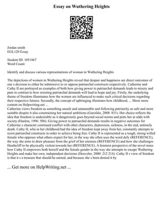 Essay on Wuthering Heights
Jordan smith
EGL120 Essay
Student ID: 1051867
Word Count:
Identify and discuss various representations of woman in Wuthering Heights
The depictions of women in Wuthering Heights reveal that despair and happiness are direct outcomes of
one s decision to either be submissive to or oppose patriarchal constructs respectively. Catherine and
Cathy II are portrayed as examples of both how giving power to patriarchal demands leads to misery and
pain in contrast to how resisting patriarchal demands will lead to hope and joy. Firstly, the underlying
theme of freedom illuminates how the women are influenced to make such critical decisions regarding
their respective futures. Secondly, the concept of upbringing illustrates how childhood, ... Show more
content on Helpwriting.net ...
Catherine views freedom as something unsafe and untameable and following patriarchy as safe and more
suitable despite it also constraining her natural ambitions (Garofalo, 2008: 831). Her choice reflects the
idea that freedom is undesirable as it dangerously goes beyond social norms and putts her at odds with
society (Hanlon, 1996: 506). Giving power to patriarchal demands results in negative outcomes for
Catherine s character continued conflict with other characters, depression, sickness, in the end, untimely
death. Cathy II, who in her childhood had the idea of freedom kept away from her, constantly attempts to
resist patriarchal constructs in order to achieve being free. Cathy II is represented as a tough, strong willed
female who opposes what others expect for her, in the way she often uses the word defy (REFERENCE),
the way she aims to draw pleasure from the grief of her enemies (REFERENCE) and how she challenges
Heathcliff to be physically violent towards her (REFERENCE). A feminist perspective of the novel notes
how Cathy II empowers both herself and the female gender in the way she attempts to escape Wuthering
Heights and make her own, independent decisions (Hoeveler, 2000: 212 214). Cathy II s view of freedom
is that it s a treasure that should be earned, and because she s been denied it by
... Get more on HelpWriting.net ...
 