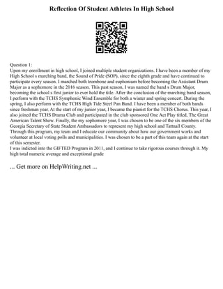 Reflection Of Student Athletes In High School
Question 1:
Upon my enrollment in high school, I joined multiple student organizations. I have been a member of my
High School s marching band, the Sound of Pride (SOP), since the eighth grade and have continued to
participate every season. I marched both trombone and euphonium before becoming the Assistant Drum
Major as a sophomore in the 2016 season. This past season, I was named the band s Drum Major,
becoming the school s first junior to ever hold the title. After the conclusion of the marching band season,
I perform with the TCHS Symphonic Wind Ensemble for both a winter and spring concert. During the
spring, I also perform with the TCHS High Tide Steel Pan Band. I have been a member of both bands
since freshman year. At the start of my junior year, I became the pianist for the TCHS Chorus. This year, I
also joined the TCHS Drama Club and participated in the club sponsored One Act Play titled, The Great
American Talent Show. Finally, the my sophomore year, I was chosen to be one of the six members of the
Georgia Secretary of State Student Ambassadors to represent my high school and Tattnall County.
Through this program, my team and I educate our community about how our government works and
volunteer at local voting polls and municipalities. I was chosen to be a part of this team again at the start
of this semester.
I was indicted into the GIFTED Program in 2011, and I continue to take rigorous courses through it. My
high total numeric average and exceptional grade
... Get more on HelpWriting.net ...
 