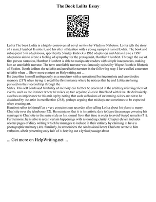 The Book Lolita Essay
Lolita The book Lolita is a highly controversial novel written by Vladimir Nabokov. Lolita tells the story
of a man, Humbert Humbert, and his utter infatuation with a young nymphet named Lolita. The book and
subsequent film adaptations, specifically Stanley Kubrick s 1962 adaptation and Adrian Lyne s 1997
adaptation aim to create a feeling of sympathy for the protagonist, Humbert Humbert. Through the use of
first person narration, Humbert Humbert is able to manipulate readers with simple inaccuracies, making
him an unreliable narrator. The term unreliable narrator was famously coined by Wayne Booth in Rhetoric
of Fiction. Booth defines the reliable and unreliable narrator in the following way: I have called a narrator
reliable when ... Show more content on Helpwriting.net ...
He describes himself ambiguously as a murderer with a sensational but incomplete and unorthodox
memory (217) when trying to recall the first instance where he notices that he and Lolita are being
pursued on their second trip through the
States. This self confessed fallibility of memory can further be observed in the arbitrary rearrangement of
events, such as the instance where he mixes up two separate visits to Briceland with Rita. He defensively
ascribes an importance to this mix up by noting that such suffusions of swimming colors are not to be
disdained by the artist in recollection (263), perhaps arguing that mishaps are sometimes to be expected
when creating art.
Humbert refers to himself as a very conscientious recorder after telling Lolita about his plans to marry
Charlotte over the telephone (72). He maintains that it is his artistic duty to have the passage covering his
marriage to Charlotte in the same style as his journal from that time in order to avoid biased remarks (71).
Furthermore, he is able to recall certain happenings with astounding clarity. Chapter eleven includes
several pages of diary writing which he manages to include in their entirety by claiming to have a
photographic memory (40). Similarly, he remembers the confessional letter Charlotte wrote to him
verbatim, albeit presenting only half of it, leaving out a lyrical passage about
... Get more on HelpWriting.net ...
 