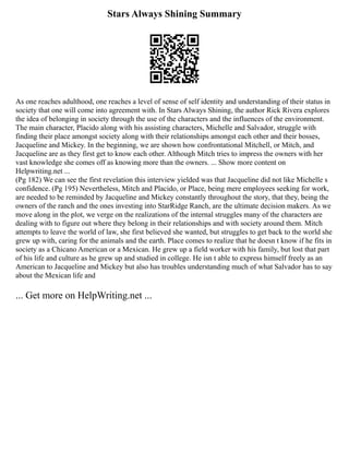 Stars Always Shining Summary
As one reaches adulthood, one reaches a level of sense of self identity and understanding of their status in
society that one will come into agreement with. In Stars Always Shining, the author Rick Rivera explores
the idea of belonging in society through the use of the characters and the influences of the environment.
The main character, Placido along with his assisting characters, Michelle and Salvador, struggle with
finding their place amongst society along with their relationships amongst each other and their bosses,
Jacqueline and Mickey. In the beginning, we are shown how confrontational Mitchell, or Mitch, and
Jacqueline are as they first get to know each other. Although Mitch tries to impress the owners with her
vast knowledge she comes off as knowing more than the owners. ... Show more content on
Helpwriting.net ...
(Pg 182) We can see the first revelation this interview yielded was that Jacqueline did not like Michelle s
confidence. (Pg 195) Nevertheless, Mitch and Placido, or Place, being mere employees seeking for work,
are needed to be reminded by Jacqueline and Mickey constantly throughout the story, that they, being the
owners of the ranch and the ones investing into StarRidge Ranch, are the ultimate decision makers. As we
move along in the plot, we verge on the realizations of the internal struggles many of the characters are
dealing with to figure out where they belong in their relationships and with society around them. Mitch
attempts to leave the world of law, she first believed she wanted, but struggles to get back to the world she
grew up with, caring for the animals and the earth. Place comes to realize that he doesn t know if he fits in
society as a Chicano American or a Mexican. He grew up a field worker with his family, but lost that part
of his life and culture as he grew up and studied in college. He isn t able to express himself freely as an
American to Jacqueline and Mickey but also has troubles understanding much of what Salvador has to say
about the Mexican life and
... Get more on HelpWriting.net ...
 
