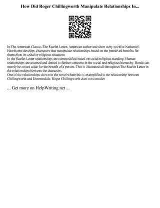 How Did Roger Chillingworth Manipulate Relationships In...
In The American Classic, The Scarlet Letter, American author and short story novelist Nathaniel
Hawthorne develops characters that manipulate relationships based on the perceived benefits for
themselves in social or religious situations
In the Scarlet Letter relationships are commodified based on social/religious standing. Human
relationships are asserted and denied to further someone in the social and religious hierarchy. Bonds can
merely be tossed aside for the benefit of a person. This is illustrated all throughout The Scarlet Letter in
the relationships between the characters.
One of the relationships shown in the novel where this is exemplified is the relationship between
Chillingworth and Dimmesdale. Roger Chillingworth does not consider
... Get more on HelpWriting.net ...
 