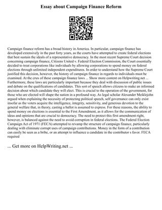 Essay about Campaign Finance Reform
Campaign finance reform has a broad history in America. In particular, campaign finance has
developed extensively in the past forty years, as the courts have attempted to create federal elections
that best sustain the ideals of a representative democracy. In the most recent Supreme Court decision
concerning campaign finance, Citizens United v. Federal Election Commission, the Court essentially
decided to treat corporations like individuals by allowing corporations to spend money on federal
elections through unlimited independent expenditures. In order to understand how the Supreme Court
justified this decision, however, the history of campaign finance in regards to individuals must be
examined. At the crux of these campaign finance laws ... Show more content on Helpwriting.net ...
Furthermore, these laws are particularly important because they deal with discussion of public issues
and debate on the qualifications of candidates. This sort of speech allows citizens to make an informed
decision about which candidate they will elect. This is crucial to the operation of the government, for
those who are elected will shape the nation in a profound way. As legal scholar Alexander Meiklejohn
argued when explaining the necessity of protecting political speech, self governance can only exist
insofar as the voters acquire the intelligence, integrity, sensitivity, and generous devotion to the
general welfare that, in theory, casting a ballot is assumed to express. For these reasons, the ability to
spend money on elections is essential to the First Amendment, as it allows for the communication of
ideas and opinions that are crucial to democracy. The need to protect this first amendment right,
however, is balanced against the need to avoid corruption in federal elections. The Federal Election
Campaign Act of 1971 (FECA) attempted to revamp the structure of campaign finance, particularly
dealing with eliminate corrupt uses of campaign contributions. Money in the form of a contribution
can easily be seen as a bribe, or an attempt to influence a candidate in the contributor s favor. FECA
required
... Get more on HelpWriting.net ...
 