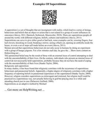 Examples Of Superstitions
A superstition is a set of thoughts that are incongruent with reality, which lead to a series of doings,
behaviours and beliefs that an object or action that is not related to a group of events influences its
outcomes (Akova, 2011; Damisch, Stoberock, Mussweiler, 2010). There are superstitious people all
around the world, with different religions, beliefs, cultures and traditions (Akova, 2011).
Superstitions can serve to give either good or bad luck, some examples can be: crossing fingers, four
leaf clovers, knocking on wood, breaking a mirror, seeing a black cat, opening an umbrella inside the
house, or even a set of steps self made before an event (Akova, 2011).
Skinner proved that superstitious behaviours do not only occur in humans by doing an experiment
with a group of hungry pigeons. For a few minutes each day, he gave the ... Show more content on
Helpwriting.net ...
This paranormal belief may be the result of those with an external locus of control attempting to deal
with the uncontrollability of their lives. On the contrary, individuals who present an internal locus of
control do not necessarily hold superstitions, probably because they do not have the need of coping
with the uncontrollability of their lives (Stanke Taylor, 2004).
Religiosity and superstition
In many studies, it has been found that religiosity correlates with the occurrence of superstitious
behaviours and paranormal beliefs. Apparently, a higher degree of religiosity correlates with a higher
frequency of reporting beliefs in paranormal experiences or the supernatural (Stanke Taylor, 2004).
However, religion considers superstitions as extravagant and irrational, but religion itself could be
practiced in a superstitious way, not actually believing in god but praying once in a while and
attending church just in case (Delacroix Guillard, 2008).
Superstitions as an adaptive method by Michael
... Get more on HelpWriting.net ...
 