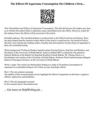 The Effects Of Aspartame Consumption On Children s Own...
Title: Neurobehavioral Effects of Aspartame Consumption. This title did not give the readers any clues
as to whether the authors believe aspartame causes neurobehavioral side effects. However, it does let
the audience know the effects will be reviewed in this article.
Intended audience: The intended audience is professionals in the field of nutrition and dieting. Since
the army helped fund the research written about in this article it would not be a far stretch to believe
that they were looking into feeding solders a healthy diet and wanted to see the effects of aspartame in
their own controlled setting.
Writer background: Professor Glenda Lindseth teaches Nursing Science, Nutrition and Dietetics, and
Psychiatry at the University of North Dakota. Sonya Coolahan MD is a physician who practices
Internal Medicine at the Rapid City Regional Hospital in South Dakota. Dr. Thomas Petros is a
Psychologist who teaches at the University of North Dakota. Professor Paul Lindseth teaches Odegard
School of Aerospace Sciences, at the University of North Dakota.
Writer s angle: The writers are sharing their finding in a study of 28 students consumption of
aspartame in a controlled setting to see if there are any neurologic effects.
Part 1: The one sentence summary
The authors of this researched peer review highlight the effects of aspartame on the brain s cognitive
abilities, depression, and headaches.
Part 2: The one paragraph summary
In the research article, Neurobehavioral
... Get more on HelpWriting.net ...
 