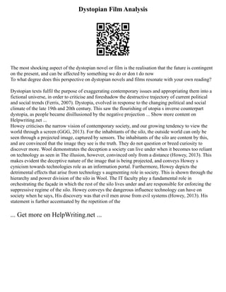 Dystopian Film Analysis
The most shocking aspect of the dystopian novel or film is the realisation that the future is contingent
on the present, and can be affected by something we do or don t do now
To what degree does this perspective on dystopian novels and films resonate with your own reading?
Dystopian texts fulfil the purpose of exaggerating contemporary issues and appropriating them into a
fictional universe, in order to criticise and foreshadow the destructive trajectory of current political
and social trends (Ferris, 2007). Dystopia, evolved in response to the changing political and social
climate of the late 19th and 20th century. This saw the flourishing of utopia s inverse counterpart
dystopia, as people became disillusioned by the negative projection ... Show more content on
Helpwriting.net ...
Howey criticises the narrow vision of contemporary society, and our growing tendency to view the
world through a screen (GGG, 2013). For the inhabitants of the silo, the outside world can only be
seen through a projected image, captured by sensors. The inhabitants of the silo are content by this,
and are convinced that the image they see is the truth. They do not question or breed curiosity to
discover more. Wool demonstrates the deception a society can live under when it becomes too reliant
on technology as seen in The illusion, however, convinced only from a distance (Howey, 2013). This
makes evident the deceptive nature of the image that is being projected, and conveys Howey s
cynicism towards technologies role as an information portal. Furthermore, Howey depicts the
detrimental effects that arise from technology s augmenting role in society. This is shown through the
hierarchy and power division of the silo in Wool. The IT faculty play a fundamental role in
orchestrating the façade in which the rest of the silo lives under and are responsible for enforcing the
suppressive regime of the silo. Howey conveys the dangerous influence technology can have on
society when he says, His discovery was that evil men arose from evil systems (Howey, 2013). His
statement is further accentuated by the repetition of the
... Get more on HelpWriting.net ...
 