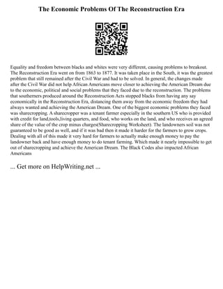 The Economic Problems Of The Reconstruction Era
Equality and freedom between blacks and whites were very different, causing problems to breakout.
The Reconstruction Era went on from 1863 to 1877. It was taken place in the South, it was the greatest
problem that still remained after the Civil War and had to be solved. In general, the changes made
after the Civil War did not help African Americans move closer to achieving the American Dream due
to the economic, political and social problems that they faced due to the reconstruction. The problems
that southerners produced around the Reconstruction Acts stopped blacks from having any say
economically in the Reconstruction Era, distancing them away from the economic freedom they had
always wanted and achieving the American Dream. One of the biggest economic problems they faced
was sharecropping. A sharecropper was a tenant farmer especially in the southern US who is provided
with credit for land,tools,living quarters, and food, who works on the land, and who receives an agreed
share of the value of the crop minus charges(Sharecropping Worksheet). The landowners soil was not
guaranteed to be good as well, and if it was bad then it made it harder for the farmers to grow crops.
Dealing with all of this made it very hard for farmers to actually make enough money to pay the
landowner back and have enough money to do tenant farming. Which made it nearly impossible to get
out of sharecropping and achieve the American Dream. The Black Codes also impacted African
Americans
... Get more on HelpWriting.net ...
 