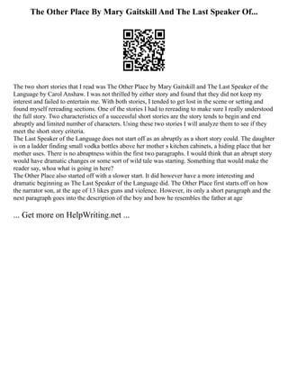 The Other Place By Mary Gaitskill And The Last Speaker Of...
The two short stories that I read was The Other Place by Mary Gaitskill and The Last Speaker of the
Language by Carol Anshaw. I was not thrilled by either story and found that they did not keep my
interest and failed to entertain me. With both stories, I tended to get lost in the scene or setting and
found myself rereading sections. One of the stories I had to rereading to make sure I really understood
the full story. Two characteristics of a successful short stories are the story tends to begin and end
abruptly and limited number of characters. Using these two stories I will analyze them to see if they
meet the short story criteria.
The Last Speaker of the Language does not start off as an abruptly as a short story could. The daughter
is on a ladder finding small vodka bottles above her mother s kitchen cabinets, a hiding place that her
mother uses. There is no abruptness within the first two paragraphs. I would think that an abrupt story
would have dramatic changes or some sort of wild tale was starting. Something that would make the
reader say, whoa what is going in here?
The Other Place also started off with a slower start. It did however have a more interesting and
dramatic beginning as The Last Speaker of the Language did. The Other Place first starts off on how
the narrator son, at the age of 13 likes guns and violence. However, its only a short paragraph and the
next paragraph goes into the description of the boy and how he resembles the father at age
... Get more on HelpWriting.net ...
 