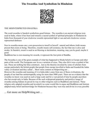 The Swastika And Symbolism In Hinduism
THE MISINTERPRETED SWASTIKA
The word swastika is Sanskrit symbolizes good fortune . The swastika is an ancient religious icon
used in India, where it has been and remains a sacred symbol of spiritual principles in Hinduism.In
India from thousand of year clockwise swastik represented light or sun and anti clockwise version
represented darkness
Swa in swastika means one s own possession to imself or herself , natural and inborn.Asthi means
present that exists or being. Therefore, swasthi means self existence, the fact that one is alive and
awake. In Sanskrit, swasti is used as an blessing or declaration, meaning, may you be good, maybe it
good.
Buddhism has is own meaning for swasitk, it represent the foot print of Buddha.
The Swastika is one of the great example of what has happened to Hindu beliefs in Europe and other
parts of the world. The Europeans saw its as a variation of cross. They also felt it was a symbol of the
sun. These are nothing but false constructs . Just as the theories invented by some of scholars from
europe particularly the british people that people from europe travelled to India and founded the Indus
valley civilization and they called ... Show more content on Helpwriting.net ...
However the swastika and meaning of it in India didn t came from any of those civilisations, the
people of our land has uninterruptedly using for more than 5000 years. There are no evidence that the
swastika we know was used on such a large scale and for a vast period of time by people anywhere
else but except only in India. Because of the such widespread popularity and positive image of
swastika among Indians its paved its way to other religions such as Buddhism and Jainism. These
religion only adapted swastika and invented it as some would like to argue and Buddhism and Jainism
adapted many belief and knowledge for Hinduism because they were true and divine in every possible
... Get more on HelpWriting.net ...
 