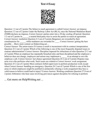 Test 4 Essay
Question 1 2 out of 2 points The failure to reach agreement is called Correct Answer: an impasse.
Question 2 2 out of 2 points Under the Railway Labor Act (RLA), once the National Mediation Board
(NMB) declares an impasse, Correct Answer: parties enter into a 30 day cooling off period. Question
3 2 out of 2 points In _____, a neutral third party tries to assist the parties to reach an agreement.
Correct Answer: mediation Question 4 2 out of 2 points Bargainers are rewarded by their
constituencies for _____, while mediators are rewarded for ____. Correct Answer: getting the best
possible ... Show more content on Helpwriting.net ...
Correct Answer: The union reacts if it senses a result is inconsistent with its contract interpretation.
Question 22 2 out of 2 points Which of the following is one of the most frequently disputed issues in
contract administration? Correct Answer: Discipline imposed for infractions of rules Question 23 2 out
of 2 points When an employee has repeatedly breached rules and been disciplined and the employee s
behavior does not change, employers and unions may implement a _____ in an attempt to save the
employee s job. Correct Answer: last chance agreement Question 24 2 out of 2 points Disputes may
arise over who performs what work. Such issues are related to Correct Answer: work assignment.
Question 25 2 out of 2 points Most contracts forbid supervisors to perform production work except
when Correct Answer: handling an emergency. Question 26 2 out of 2 points Which is one of the few
areas in which employees might be justified in unilaterally refusing a work assignment they have a
valid reason to believe could lead to injury? Correct Answer: Working conditions Question 27 0 out of
2 points Arbitrators who hear cases involving grievances against discipline for refusing to perform
... Get more on HelpWriting.net ...
 