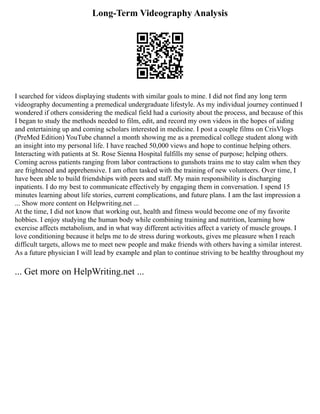 Long-Term Videography Analysis
I searched for videos displaying students with similar goals to mine. I did not find any long term
videography documenting a premedical undergraduate lifestyle. As my individual journey continued I
wondered if others considering the medical field had a curiosity about the process, and because of this
I began to study the methods needed to film, edit, and record my own videos in the hopes of aiding
and entertaining up and coming scholars interested in medicine. I post a couple films on CrisVlogs
(PreMed Edition) YouTube channel a month showing me as a premedical college student along with
an insight into my personal life. I have reached 50,000 views and hope to continue helping others.
Interacting with patients at St. Rose Sienna Hospital fulfills my sense of purpose; helping others.
Coming across patients ranging from labor contractions to gunshots trains me to stay calm when they
are frightened and apprehensive. I am often tasked with the training of new volunteers. Over time, I
have been able to build friendships with peers and staff. My main responsibility is discharging
inpatients. I do my best to communicate effectively by engaging them in conversation. I spend 15
minutes learning about life stories, current complications, and future plans. I am the last impression a
... Show more content on Helpwriting.net ...
At the time, I did not know that working out, health and fitness would become one of my favorite
hobbies. I enjoy studying the human body while combining training and nutrition, learning how
exercise affects metabolism, and in what way different activities affect a variety of muscle groups. I
love conditioning because it helps me to de stress during workouts, gives me pleasure when I reach
difficult targets, allows me to meet new people and make friends with others having a similar interest.
As a future physician I will lead by example and plan to continue striving to be healthy throughout my
... Get more on HelpWriting.net ...
 
