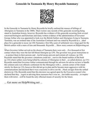 Genocide In Tasmania By Henry Reynolds Summary
In the Genocide in Tasmania by Henry Reynolds he briefly outlined the masses of killings of
Aborigines in Tasmania in the 1800s. There weren t any records of this genocide occurring being
stated in Australian history, however, Reynolds has evidence of this genocide occurring from several
renowned biologists and historians and many written evidence of the administration of Governor
George Arthur who was appointed to look over the British Settlers and Aborigines living in Tasmania.
Tasmania, was an isolated state of the Australian Continent and was stated by Reynold as a ...ideal
place for a genocide to occur. (p.128) Tasmania s first fifty years of settlement was a large gaol for the
British settlers with a mass of tens and thousands. Reynolds ... Show more content on Helpwriting.net
...
When Governor Arthur arrived on the shores of Tasmania there were only ...five thousand at first
contact where they were the last full blood Aborigine (p.129). The governor was given instructions to
...to protect them in their persons and ...lawful means prevent and restrain all violence. (p.130)
Reynolds stated that the governor s intentions could not ...survive the brutal realities of the bush
(p.132) where settlers were being killed by colonies of Aborigines in their ...so called districts. (p.131)
Reynolds stated that Governor Arthur communicated through his advisors for advise on how to handle
this solution and even offered a settlement for the Aborigines with a ...remote corner of the island
strictly for them (p.133), however this did not go to plan and he became more aggressive with his
communications and declared that it was a necessity to drive out the ...black savages from the settled
districts (p.134), Reynolds noted that this decision was agreed upon by the Executive council who
declared that they ...regret in advising these measures but it was an ...inevitable necessity ...to inspire
them with terror ...will be found the only effectual means of security for the future.
... Get more on HelpWriting.net ...
 