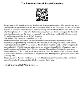 The Electronic Health Record Mandate
The purpose of this paper is to discuss the electronic health record mandate. Who started it and when?
I will discuss the goals of the mandate. I will discussion will how the Affordable Care Act ties into the
mandate of Electronic Health Record. It will describe my own facility s EHR and what steps are been
taken to implement it. I will describe the term meaningful use, and it will discuss possible threats to
patient confidentiality and the what s being done by my facility to prevent Health Information and
Portability Accountability Act or HIPAA violations.
Description of the Electronic Health Record (EHR)
The EHR mandate is an order set for when all healthcare records are to become electronic or
electronically kept and readily available. In 2004 president, Bush set a goal that all health records
would be electronic by 2014. It was assumed that Electronic Health Records (EHR) would promote
increased quality of health care and reduce costs, and also that the availability of electronic records
would reduce errors (simborg, 2008). Simborg also said, The addition of clinical decision support
functions in many EHRs to warn physicians to potential errors and influence their behaviors toward
evidence based decisions further enhances the potential of EHRs to promote quality and reduce costs.
(Simborg, 2008).
The main goals of the EHR mandate was to correct healthcare coordination amount the healthcare
team of hospitals, physicians, and the lab. It is to ensure that private
... Get more on HelpWriting.net ...
 