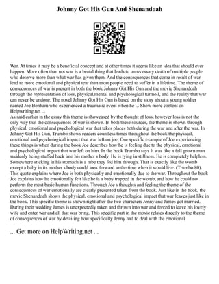 Johnny Got His Gun And Shenandoah
War. At times it may be a beneficial concept and at other times it seems like an idea that should ever
happen. More often than not war is a brutal thing that leads to unnecessary death of multiple people
who deserve more than what war has given them. And the consequences that come in result of war
lead to more emotional and physical tear than most people need to suffer in a lifetime. The theme of
consequences of war is present in both the book Johnny Got His Gun and the movie Shenandoah
through the representation of loss, physical,mental and psychological turmoil, and the reality that war
can never be undone. The novel Johnny Got His Gun is based on the story about a young soldier
named Joe Bonham who experienced a traumatic event when he ... Show more content on
Helpwriting.net ...
As said earlier in the essay this theme is showcased by the thought of loss, however loss is not the
only way that the consequences of war is shown. In both these sources, the theme is shown through
physical, emotional and psychological war that takes places both during the war and after the war. In
Johnny Got His Gun, Trumbo shows readers countless times throughout the book the physical,
emotional and psychological impact that war left on joe. One specific example of Joe experiencing
these things is when during the book Joe describes how he is feeling due to the physical, emotional
and psychological impact that war left on him. In the book Trumbo says It was like a full grown man
suddenly being stuffed back into his mother s body. He is lying in stillness. He is completely helpless.
Somewhere sticking in his stomach is a tube they fed him through. That is exactly like the womb
except a baby in its mother s body could look forward to the time when it would live. (Trumbo 80).
This quote explains where Joe is both physically and emotionally due to the war. Throughout the book
Joe explains how he emotionally felt like he is a baby trapped in the womb, and how he could not
perform the most basic human functions. Through Joe s thoughts and feeling the theme of the
consequences of war emotionally are clearly presented taken from the book. Just like in the book, the
movie Shenandoah shows the physical, emotional and psychological impact that war leaves just like in
the book. This specific theme is shown right after the two characters Jenny and James got married.
During their wedding James is unexpectedly taken and thrown into war and forced to leave his lovely
wife and enter war and all that war bring. This specific part in the movie relates directly to the theme
of consequences of war by detailing how specifically Jenny had to deal with the emotional
... Get more on HelpWriting.net ...
 