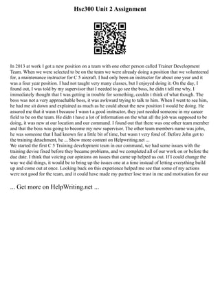 Hsc300 Unit 2 Assignment
In 2013 at work I got a new position on a team with one other person called Trainer Development
Team. When we were selected to be on the team we were already doing a position that we volunteered
for, a maintenance instructor for C 5 aircraft. I had only been an instructor for about one year and it
was a four year position. I had not taught very many classes, but I enjoyed doing it. On the day, I
found out, I was told by my supervisor that I needed to go see the boss, he didn t tell me why. I
immediately thought that I was getting in trouble for something, couldn t think of what though. The
boss was not a very approachable boss, it was awkward trying to talk to him. When I went to see him,
he had me sit down and explained as much as he could about the new position I would be doing. He
assured me that it wasn t because I wasn t a good instructor, they just needed someone in my career
field to be on the team. He didn t have a lot of information on the what all the job was supposed to be
doing, it was new at our location and our command. I found out that there was one other team member
and that the boss was going to become my new supervisor. The other team members name was john,
he was someone that I had known for a little bit of time, but wasn t very fond of. Before John got to
the training detachment, he ... Show more content on Helpwriting.net ...
We started the first C 5 Training development team in our command, we had some issues with the
training devise fixed before they became problems, and we completed all of our work on or before the
due date. I think that voicing our opinions on issues that came up helped us out. If I could change the
way we did things, it would be to bring up the issues one at a time instead of letting everything build
up and come out at once. Looking back on this experience helped me see that some of my actions
were not good for the team, and it could have made my partner lose trust in me and motivation for our
... Get more on HelpWriting.net ...
 