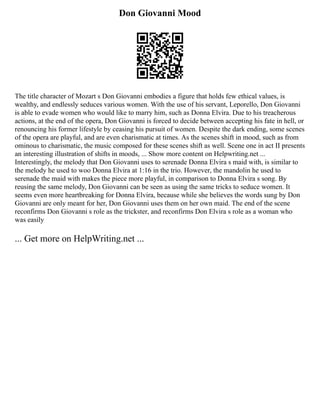 Don Giovanni Mood
The title character of Mozart s Don Giovanni embodies a figure that holds few ethical values, is
wealthy, and endlessly seduces various women. With the use of his servant, Leporello, Don Giovanni
is able to evade women who would like to marry him, such as Donna Elvira. Due to his treacherous
actions, at the end of the opera, Don Giovanni is forced to decide between accepting his fate in hell, or
renouncing his former lifestyle by ceasing his pursuit of women. Despite the dark ending, some scenes
of the opera are playful, and are even charismatic at times. As the scenes shift in mood, such as from
ominous to charismatic, the music composed for these scenes shift as well. Scene one in act II presents
an interesting illustration of shifts in moods, ... Show more content on Helpwriting.net ...
Interestingly, the melody that Don Giovanni uses to serenade Donna Elvira s maid with, is similar to
the melody he used to woo Donna Elvira at 1:16 in the trio. However, the mandolin he used to
serenade the maid with makes the piece more playful, in comparison to Donna Elvira s song. By
reusing the same melody, Don Giovanni can be seen as using the same tricks to seduce women. It
seems even more heartbreaking for Donna Elvira, because while she believes the words sung by Don
Giovanni are only meant for her, Don Giovanni uses them on her own maid. The end of the scene
reconfirms Don Giovanni s role as the trickster, and reconfirms Don Elvira s role as a woman who
was easily
... Get more on HelpWriting.net ...
 