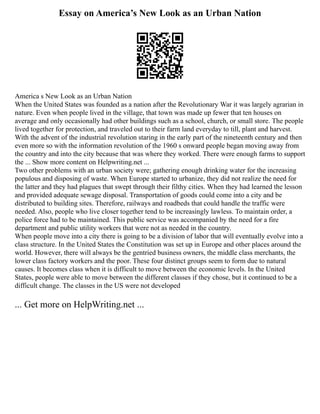 Essay on America’s New Look as an Urban Nation
America s New Look as an Urban Nation
When the United States was founded as a nation after the Revolutionary War it was largely agrarian in
nature. Even when people lived in the village, that town was made up fewer that ten houses on
average and only occasionally had other buildings such as a school, church, or small store. The people
lived together for protection, and traveled out to their farm land everyday to till, plant and harvest.
With the advent of the industrial revolution staring in the early part of the nineteenth century and then
even more so with the information revolution of the 1960 s onward people began moving away from
the country and into the city because that was where they worked. There were enough farms to support
the ... Show more content on Helpwriting.net ...
Two other problems with an urban society were; gathering enough drinking water for the increasing
populous and disposing of waste. When Europe started to urbanize, they did not realize the need for
the latter and they had plagues that swept through their filthy cities. When they had learned the lesson
and provided adequate sewage disposal. Transportation of goods could come into a city and be
distributed to building sites. Therefore, railways and roadbeds that could handle the traffic were
needed. Also, people who live closer together tend to be increasingly lawless. To maintain order, a
police force had to be maintained. This public service was accompanied by the need for a fire
department and public utility workers that were not as needed in the country.
When people move into a city there is going to be a division of labor that will eventually evolve into a
class structure. In the United States the Constitution was set up in Europe and other places around the
world. However, there will always be the gentried business owners, the middle class merchants, the
lower class factory workers and the poor. These four distinct groups seem to form due to natural
causes. It becomes class when it is difficult to move between the economic levels. In the United
States, people were able to move between the different classes if they chose, but it continued to be a
difficult change. The classes in the US were not developed
... Get more on HelpWriting.net ...
 