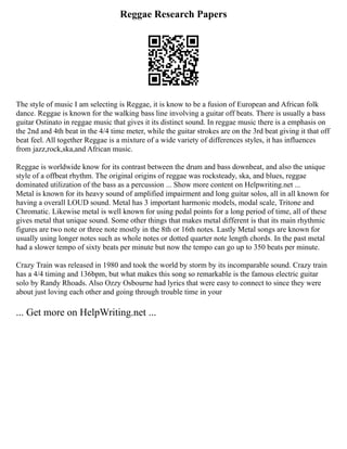Reggae Research Papers
The style of music I am selecting is Reggae, it is know to be a fusion of European and African folk
dance. Reggae is known for the walking bass line involving a guitar off beats. There is usually a bass
guitar Ostinato in reggae music that gives it its distinct sound. In reggae music there is a emphasis on
the 2nd and 4th beat in the 4/4 time meter, while the guitar strokes are on the 3rd beat giving it that off
beat feel. All together Reggae is a mixture of a wide variety of differences styles, it has influences
from jazz,rock,ska,and African music.
Reggae is worldwide know for its contrast between the drum and bass downbeat, and also the unique
style of a offbeat rhythm. The original origins of reggae was rocksteady, ska, and blues, reggae
dominated utilization of the bass as a percussion ... Show more content on Helpwriting.net ...
Metal is known for its heavy sound of amplified impairment and long guitar solos, all in all known for
having a overall LOUD sound. Metal has 3 important harmonic models, modal scale, Tritone and
Chromatic. Likewise metal is well known for using pedal points for a long period of time, all of these
gives metal that unique sound. Some other things that makes metal different is that its main rhythmic
figures are two note or three note mostly in the 8th or 16th notes. Lastly Metal songs are known for
usually using longer notes such as whole notes or dotted quarter note length chords. In the past metal
had a slower tempo of sixty beats per minute but now the tempo can go up to 350 beats per minute.
Crazy Train was released in 1980 and took the world by storm by its incomparable sound. Crazy train
has a 4/4 timing and 136bpm, but what makes this song so remarkable is the famous electric guitar
solo by Randy Rhoads. Also Ozzy Osbourne had lyrics that were easy to connect to since they were
about just loving each other and going through trouble time in your
... Get more on HelpWriting.net ...
 