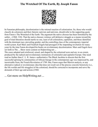 The Wretched Of The Earth, By Joseph Fanon
In Fanonian philosophy, decolonization is the rational reaction of colonization. So, those who would
classify de colonizers and their rhetoric nativists and nativism, should refer to the supporting quote
from Fanon s The Wretched of the Earth: The argument the native chooses has been furnished by the
settler... (1968: 310). That the native chooses violence self defensive struggle as a means toward the
goal of total liberation should startle no one, least of all colonialists, capitalists, and those identified
with the dominant race, prevailing gender, and the controlling class of the contemporary imperial
world system. Karl Marx and Friedrich Engels had presaged of the impending revolution for many
years by the time Fanon developed his books on revolutionary decolonization. Marx and Engels have
set forth in The ... Show more content on Helpwriting.net ...
The cases adopted and reinforced, raised, and shaped by the colonized were and are, to an extent,
produced by the radical and revolutionary institutions of colonialist and capitalist Europe. One need
read no further than C. L. R. James s authoritative The Black Jacobins to discern that the first
successful uprising by communities of African lineage in the contemporary age was impressed by, and
inextricable from, the French Revolution of 1789. But, Fanon urges that Marxist analysis, or any
alternative radical or revolutionary idea that does not result out of the precise concrete historicity (i.e.,
the life worlds and life struggles) of the colonized, should be corrected to incorporate and serve the
demands of their age and actions (1968:
... Get more on HelpWriting.net ...
 