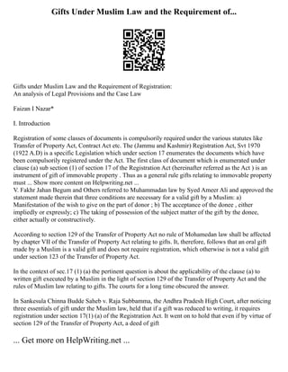Gifts Under Muslim Law and the Requirement of...
Gifts under Muslim Law and the Requirement of Registration:
An analysis of Legal Provisions and the Case Law
Faizan I Nazar*
I. Introduction
Registration of some classes of documents is compulsorily required under the various statutes like
Transfer of Property Act, Contract Act etc. The (Jammu and Kashmir) Registration Act, Svt 1970
(1922 A.D) is a specific Legislation which under section 17 enumerates the documents which have
been compulsorily registered under the Act. The first class of document which is enumerated under
clause (a) sub section (1) of section 17 of the Registration Act (hereinafter referred as the Act ) is an
instrument of gift of immovable property . Thus as a general rule gifts relating to immovable property
must ... Show more content on Helpwriting.net ...
V. Fakhr Jahan Begum and Others referred to Muhammadan law by Syed Ameer Ali and approved the
statement made therein that three conditions are necessary for a valid gift by a Muslim: a)
Manifestation of the wish to give on the part of donor ; b) The acceptance of the donee , either
impliedly or expressly; c) The taking of possession of the subject matter of the gift by the donee,
either actually or constructively.
According to section 129 of the Transfer of Property Act no rule of Mohamedan law shall be affected
by chapter VII of the Transfer of Property Act relating to gifts. It, therefore, follows that an oral gift
made by a Muslim is a valid gift and does not require registration, which otherwise is not a valid gift
under section 123 of the Transfer of Property Act.
In the context of sec.17 (1) (a) the pertinent question is about the applicability of the clause (a) to
written gift executed by a Muslim in the light of section 129 of the Transfer of Property Act and the
rules of Muslim law relating to gifts. The courts for a long time obscured the answer.
In Sankesula Chinna Budde Saheb v. Raja Subbamma, the Andhra Pradesh High Court, after noticing
three essentials of gift under the Muslim law, held that if a gift was reduced to writing, it requires
registration under section 17(1) (a) of the Registration Act. It went on to hold that even if by virtue of
section 129 of the Transfer of Property Act, a deed of gift
... Get more on HelpWriting.net ...
 