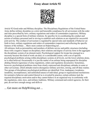 Essay about Article 92
Article 92 Good order and Military discipline: The Disciplinary Regulations of the United States
Army define military discipline as a strict and honorable compliance by all servicemen with the order
and rules prescribed by laws, military regulations and orders of commanders (superiors). Military
discipline is a special form of military relations. Its specifics lie in coordinating the conduct and
actions of military personnel and in serving to establish such relations as are required for successful
joint activity. The conduct of servicemen is regulated by special rules and standards of behavior set
forth in laws, military regulations and orders of commanders (superiors) and reflecting the specific
features of the military ... Show more content on Helpwriting.net ...
All enlistees, both as personalities and members of definite service and public structures (including
those with a negative impact on discipline), their relations and degree of activity form in the aggregate
the disciplinary system of an element (unit). Psychological support for troops has emerged as a
necessity because this kind of work can deal, to a considerable extent, with a set of specific
psychological problems arising within disciplinary systems at all levels, not the lower echelons alone,
as is often believed. Occasionally it is just the matter of an enlistee being unprepared for discipline
abiding lifestyle (ignorance of army regulations, orders and regulatory documents). Sometimes,
however, psychological problems stem from clearly expressed anti disciplinary attitudes in some or
other serviceman, which attitudes tend to disorganize military activities, mixing, and off duty routine.
Two groups of disciplinary psychological problems are identified. First, inadequacy (weakness,
instability, incompleteness, and unfinished nature) of individual, group or organizational mechanisms
for normative behavior and control thereof as is revealed by practice; certain enlistees lack the
required disciplinary motivation and/or they cannot behave in an organized way in conformity with
the regulations, rules, laws, and military traditions. Military command and control agencies, for their
part, do not have enough energy and skills to
... Get more on HelpWriting.net ...
 