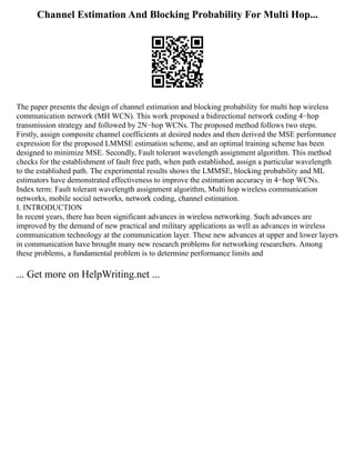 Channel Estimation And Blocking Probability For Multi Hop...
The paper presents the design of channel estimation and blocking probability for multi hop wireless
communication network (MH WCN). This work proposed a bidirectional network coding 4−hop
transmission strategy and followed by 2N−hop WCNs. The proposed method follows two steps.
Firstly, assign composite channel coefficients at desired nodes and then derived the MSE performance
expression for the proposed LMMSE estimation scheme, and an optimal training scheme has been
designed to minimize MSE. Secondly, Fault tolerant wavelength assignment algorithm. This method
checks for the establishment of fault free path, when path established, assign a particular wavelength
to the established path. The experimental results shows the LMMSE, blocking probability and ML
estimators have demonstrated effectiveness to improve the estimation accuracy in 4−hop WCNs.
Index term: Fault tolerant wavelength assignment algorithm, Multi hop wireless communication
networks, mobile social networks, network coding, channel estimation.
I. INTRODUCTION
In recent years, there has been significant advances in wireless networking. Such advances are
improved by the demand of new practical and military applications as well as advances in wireless
communication technology at the communication layer. These new advances at upper and lower layers
in communication have brought many new research problems for networking researchers. Among
these problems, a fundamental problem is to determine performance limits and
... Get more on HelpWriting.net ...
 
