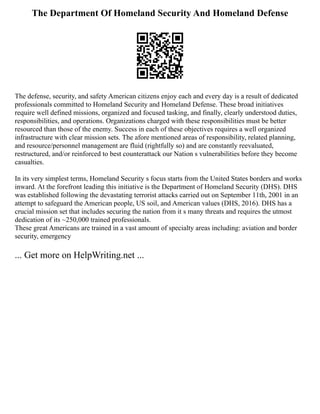 The Department Of Homeland Security And Homeland Defense
The defense, security, and safety American citizens enjoy each and every day is a result of dedicated
professionals committed to Homeland Security and Homeland Defense. These broad initiatives
require well defined missions, organized and focused tasking, and finally, clearly understood duties,
responsibilities, and operations. Organizations charged with these responsibilities must be better
resourced than those of the enemy. Success in each of these objectives requires a well organized
infrastructure with clear mission sets. The afore mentioned areas of responsibility, related planning,
and resource/personnel management are fluid (rightfully so) and are constantly reevaluated,
restructured, and/or reinforced to best counterattack our Nation s vulnerabilities before they become
casualties.
In its very simplest terms, Homeland Security s focus starts from the United States borders and works
inward. At the forefront leading this initiative is the Department of Homeland Security (DHS). DHS
was established following the devastating terrorist attacks carried out on September 11th, 2001 in an
attempt to safeguard the American people, US soil, and American values (DHS, 2016). DHS has a
crucial mission set that includes securing the nation from it s many threats and requires the utmost
dedication of its ~250,000 trained professionals.
These great Americans are trained in a vast amount of specialty areas including: aviation and border
security, emergency
... Get more on HelpWriting.net ...
 