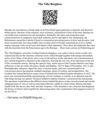 The Villa Borghese
Baroque art encompasses a broad range of art from Dutch genre paintings to dramatic and theatrical
Italian pieces. Because of the religious, socio economic, and political events of the time, Baroque art
can hardly been contained into one description. Politically, the rulers and monarchies used
commissioned art to emphasize assert their authority, power and right to rule. Religiously, the
Reformation caused the Catholic Church to commission provoking pieces of piety and devotion. And
Socio economically, the rising middle class in many areas of Europe wanted pieces of art to further
improve prestige in the social scene and improve their reputation. These three developments that came
with the transition from the Renaissance age to the Baroque ... Show more content on Helpwriting.net
...
The Villa Borghese, owned by Cardinal Scipione Borghese, was a place where visitors would view,
respond and discuss the immense collection of art, which brought together both antique and modern
pieces of art. Many of the pieces were a mix of old and new works and artists were commissioned to
give unified fragments a character in the collection, showing the new way of inventiveness at the end
of the seventeenth century. During this specific time, artists such as Gian Lorenzo Bernini were huge
influencers in the art world. His pieces Apollo and Daphne, 1623 4; Rape of Proserpina, 1621 2; and
Hermaphrodite, unknown, depict the story of ancient myths, and were commissioned to be
conversation pieces that generate multiple meanings, senses of realism, and juxtapositions. The
Cardinal also trusted Bernini to create a bust of himself title Cardinal Scipione Borghese, in 1632. The
piece was executed beautifully and portraying a lively Cardinal, so realistic in its depiction that the
only thing missing was speech. The piece helped to endorse Scipione s social positions and prestige.
The spectators would discuss the different stories behind the pieces as they moved around and saw the
changing points of view as well as marveled at Bernini s ability to create artistic illusion and make
marble look like leaves, skin, bark, and hair. Scipione s Villa included a vast collection that displayed
the history of artistic styles together by showcasing artists who created pieces that engaged viewers to
see the life in
... Get more on HelpWriting.net ...
 
