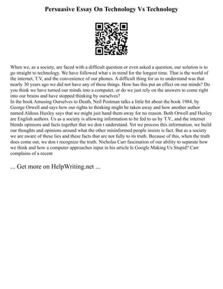 Persuasive Essay On Technology Vs Technology
When we, as a society, are faced with a difficult question or even asked a question, our solution is to
go straight to technology. We have followed what s in trend for the longest time. That is the world of
the internet, T.V, and the convenience of our phones. A difficult thing for us to understand was that
nearly 30 years ago we did not have any of these things. How has this put an effect on our minds? Do
you think we have turned our minds into a computer, or do we just rely on the answers to come right
into our brains and have stopped thinking by ourselves?
In the book Amusing Ourselves to Death, Neil Postman talks a little bit about the book 1984, by
George Orwell and says how our rights to thinking might be taken away and how another author
named Aldous Huxley says that we might just hand them away for no reason. Both Orwell and Huxley
are English authors. Us as a society is allowing information to be fed to us by T.V., and the internet
blends opinions and facts together that we don t understand. Yet we process this information, we build
our thoughts and opinions around what the other misinformed people insists is fact. But as a society
we are aware of these lies and these facts that are not fully to its truth. Because of this, when the truth
does come out, we don t recognize the truth. Nicholas Carr fascination of our ability to separate how
we think and how a computer approaches input in his article Is Google Making Us Stupid? Carr
complains of a recent
... Get more on HelpWriting.net ...
 