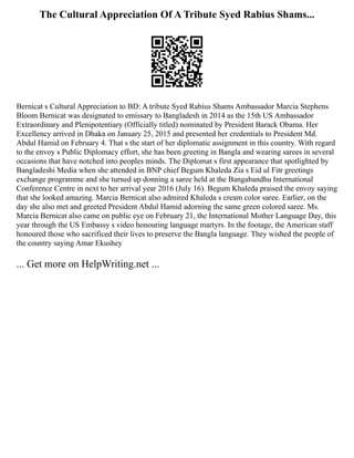 The Cultural Appreciation Of A Tribute Syed Rabius Shams...
Bernicat s Cultural Appreciation to BD: A tribute Syed Rabius Shams Ambassador Marcia Stephens
Bloom Bernicat was designated to emissary to Bangladesh in 2014 as the 15th US Ambassador
Extraordinary and Plenipotentiary (Officially titled) nominated by President Barack Obama. Her
Excellency arrived in Dhaka on January 25, 2015 and presented her credentials to President Md.
Abdul Hamid on February 4. That s the start of her diplomatic assignment in this country. With regard
to the envoy s Public Diplomacy effort, she has been greeting in Bangla and wearing sarees in several
occasions that have notched into peoples minds. The Diplomat s first appearance that spotlighted by
Bangladeshi Media when she attended in BNP chief Begum Khaleda Zia s Eid ul Fitr greetings
exchange programme and she turned up donning a saree held at the Bangabandhu International
Conference Centre in next to her arrival year 2016 (July 16). Begum Khaleda praised the envoy saying
that she looked amazing. Marcia Bernicat also admired Khaleda s cream color saree. Earlier, on the
day she also met and greeted President Abdul Hamid adorning the same green colored saree. Ms.
Marcia Bernicat also came on public eye on February 21, the International Mother Language Day, this
year through the US Embassy s video honouring language martyrs. In the footage, the American staff
honoured those who sacrificed their lives to preserve the Bangla language. They wished the people of
the country saying Amar Ekushey
... Get more on HelpWriting.net ...
 