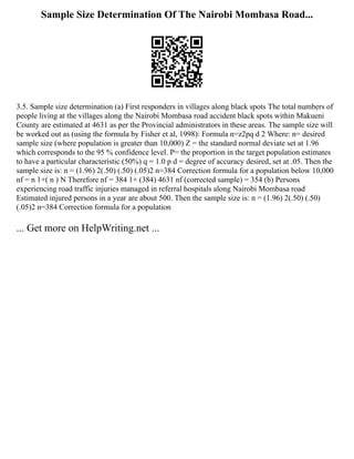 Sample Size Determination Of The Nairobi Mombasa Road...
3.5. Sample size determination (a) First responders in villages along black spots The total numbers of
people living at the villages along the Nairobi Mombasa road accident black spots within Makueni
County are estimated at 4631 as per the Provincial administrators in these areas. The sample size will
be worked out as (using the formula by Fisher et al, 1998): Formula n=z2pq d 2 Where: n= desired
sample size (where population is greater than 10,000) Z = the standard normal deviate set at 1.96
which corresponds to the 95 % confidence level. P= the proportion in the target population estimates
to have a particular characteristic (50%) q = 1.0 p d = degree of accuracy desired, set at .05. Then the
sample size is: n = (1.96) 2(.50) (.50) (.05)2 n=384 Correction formula for a population below 10,000
nf = n 1+( n ) N Therefore nf = 384 1+ (384) 4631 nf (corrected sample) = 354 (b) Persons
experiencing road traffic injuries managed in referral hospitals along Nairobi Mombasa road
Estimated injured persons in a year are about 500. Then the sample size is: n = (1.96) 2(.50) (.50)
(.05)2 n=384 Correction formula for a population
... Get more on HelpWriting.net ...
 