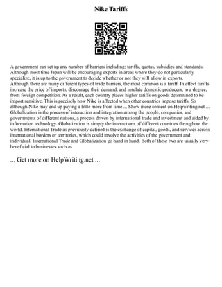 Nike Tariffs
A government can set up any number of barriers including: tariffs, quotas, subsidies and standards.
Although most time Japan will be encouraging exports in areas where they do not particularly
specialize, it is up to the government to decide whether or not they will allow in exports.
Although there are many different types of trade barriers, the most common is a tariff. In effect tariffs
increase the price of imports, discourage their demand, and insulate domestic producers, to a degree,
from foreign competition. As a result, each country places higher tariffs on goods determined to be
import sensitive. This is precisely how Nike is affected when other countries impose tariffs. So
although Nike may end up paying a little more from time ... Show more content on Helpwriting.net ...
Globalization is the process of interaction and integration among the people, companies, and
governments of different nations, a process driven by international trade and investment and aided by
information technology. Globalization is simply the interactions of different countries throughout the
world. International Trade as previously defined is the exchange of capital, goods, and services across
international borders or territories, which could involve the activities of the government and
individual. International Trade and Globalization go hand in hand. Both of these two are usually very
beneficial to businesses such as
... Get more on HelpWriting.net ...
 