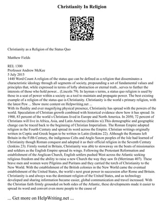 Christianity In Religion
Christianity as a Religion of the Status Quo
Matthew Fields
REL 1300
Professor Andrew McKee
5 July 2015
1440 Word Count A religion of the status quo can be defined as a religion that disseminates a
characteristic ideology through all segments of society, propounding a set of fundamental values and
principles that, while expressed in terms of lofty abstraction or eternal truth...serves to further the
interests of those who hold power... (Lincoln 79). In layman s terms, a status quo religion is used by
those in a seat of power within a society as a tool to maintain and propagate power. The best existing
example of a religion of the status quo is Christianity. Christianity is the world s primary religion, with
the latest Pew ... Show more content on Helpwriting.net ...
With its fluidity and ever magnifying physical presence, Christianity has spread with the powers of the
world. Speculation of Christian growth combined with historical evidence show how it has spread: In
1900, 83 percent of the world s Christians lived in Europe and North America. In 2050, 72 percent of
Christians will live in Africa, Asia, and Latin America (Jenkins xi).This demographic and geographic
change can be traced back to the beginning of Christian Imperialism. The Roman Empire adopted
religion in the Fourth Century and spread its word across the Empire. Christian writings originally
written in Coptic and Greek began to be written in Latin (Jenkins 22). Although the Romans left
Britain in the Fifth Century, the indigenous Celts and Anglo Saxon peoples of the Isle had learned of
Christianity though Roman conquest and adopted it as their official religion in the Seventh Century
(Jenkins 23). Firmly rooted in Britain, Christianity was able to stowaway on the boats of missionaries
and soldiers as the English Empire spread its wings. Following the Protestant Reformation and
establishment of the Anglican Church, English settlers pushed West across the Atlantic seeking
religious freedom and the ability to raise a new Church the way they saw fit (Merriman 407). These
brave men and women were Pilgrims and Puritans and they carried the torch of Christianity to the
New World. With the establishment of the British colonies in the New World came the eventual
establishment of the United States, the world s next great power in succession after Rome and Britain.
Christianity is and always was the dominant religion of the United States, and as technology
developed and sharing information became easier, global communication and travel increased. With
the Christian faith firmly grounded on both sides of the Atlantic, these developments made it easier to
spread its word and convert even more people to the cause of
... Get more on HelpWriting.net ...
 