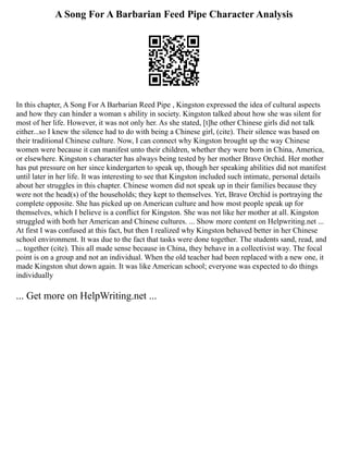 A Song For A Barbarian Feed Pipe Character Analysis
In this chapter, A Song For A Barbarian Reed Pipe , Kingston expressed the idea of cultural aspects
and how they can hinder a woman s ability in society. Kingston talked about how she was silent for
most of her life. However, it was not only her. As she stated, [t]he other Chinese girls did not talk
either...so I knew the silence had to do with being a Chinese girl, (cite). Their silence was based on
their traditional Chinese culture. Now, I can connect why Kingston brought up the way Chinese
women were because it can manifest unto their children, whether they were born in China, America,
or elsewhere. Kingston s character has always being tested by her mother Brave Orchid. Her mother
has put pressure on her since kindergarten to speak up, though her speaking abilities did not manifest
until later in her life. It was interesting to see that Kingston included such intimate, personal details
about her struggles in this chapter. Chinese women did not speak up in their families because they
were not the head(s) of the households; they kept to themselves. Yet, Brave Orchid is portraying the
complete opposite. She has picked up on American culture and how most people speak up for
themselves, which I believe is a conflict for Kingston. She was not like her mother at all. Kingston
struggled with both her American and Chinese cultures. ... Show more content on Helpwriting.net ...
At first I was confused at this fact, but then I realized why Kingston behaved better in her Chinese
school environment. It was due to the fact that tasks were done together. The students sand, read, and
... together (cite). This all made sense because in China, they behave in a collectivist way. The focal
point is on a group and not an individual. When the old teacher had been replaced with a new one, it
made Kingston shut down again. It was like American school; everyone was expected to do things
individually
... Get more on HelpWriting.net ...
 