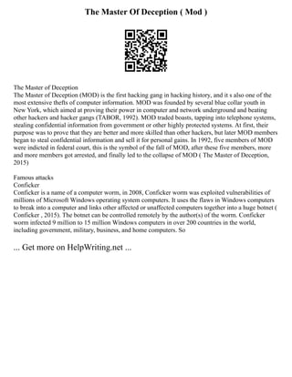 The Master Of Deception ( Mod )
The Master of Deception
The Master of Deception (MOD) is the first hacking gang in hacking history, and it s also one of the
most extensive thefts of computer information. MOD was founded by several blue collar youth in
New York, which aimed at proving their power in computer and network underground and beating
other hackers and hacker gangs (TABOR, 1992). MOD traded boasts, tapping into telephone systems,
stealing confidential information from government or other highly protected systems. At first, their
purpose was to prove that they are better and more skilled than other hackers, but later MOD members
began to steal confidential information and sell it for personal gains. In 1992, five members of MOD
were indicted in federal court, this is the symbol of the fall of MOD, after these five members, more
and more members got arrested, and finally led to the collapse of MOD ( The Master of Deception,
2015)
Famous attacks
Conficker
Conficker is a name of a computer worm, in 2008, Conficker worm was exploited vulnerabilities of
millions of Microsoft Windows operating system computers. It uses the flaws in Windows computers
to break into a computer and links other affected or unaffected computers together into a huge botnet (
Conficker , 2015). The botnet can be controlled remotely by the author(s) of the worm. Conficker
worm infected 9 million to 15 million Windows computers in over 200 countries in the world,
including government, military, business, and home computers. So
... Get more on HelpWriting.net ...
 