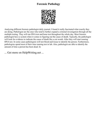 Forensic Pathology
Analyzing different forensic pathologist daily journal, I found it really fascinated what exactly they
are doing. Pathologist are the ones who tend to further expand a criminal investigation through all the
multiple testing. They will run DNA test and bone test throughout the whole day. Most forensic
pathologist have a system when it comes to figuring out the cause of death. Typically, the pathologist
will look for evidence to indicate the cause of death like a cut womb. After they will start running
DNA test. In some cases pathologists will test blood and tissue to identify the person. Furthermore,
pathologists spend most of their time running test in lab. Also, pathologist are able to identify the
amount of time a person has been dead. In
... Get more on HelpWriting.net ...
 