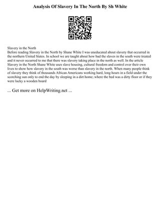 Analysis Of Slavery In The North By Sh White
Slavery in the North
Before reading Slavery in the North by Shane White I was uneducated about slavery that occurred in
the northern United States. In school we are taught about how bad the slaves in the south were treated
and it never occurred to me that there was slavery taking place in the north as well. In the article
Slavery in the North Shane White uses slave housing, cultural freedom and control over their own
lives to show how slavery in the south was worse than slavery in the north. When many people think
of slavery they think of thousands African Americans working hard, long hours in a field under the
scorching sun only to end the day by sleeping in a dirt home; where the bed was a dirty floor or if they
were lucky a wooden board
... Get more on HelpWriting.net ...
 