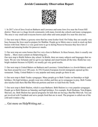 Jewish Community Observation Report
1. In 2017 a lot of Jews lived on Bathurst and Lawrence and some Jews live near the Forest Hill
district. There are is a huge Jewish community with many Jewish day schools and many synagogues.
The area is very small and everyone knows each other and some people live near this area too.
2. Our next stop is Metro, a grocery store that has some kosher food. On Friday they are usually very
busy because the Jews need to prepare for Shabbat. People go to Metro once a week to stock up their
houses with food. Metro is a very good store to go to during Passover because they have lots of
matzoh and amazing kosher for passover snacks.
3. Our next stop are some homes that live very close to Bathurst. In these houses, there is usually one
family ... Show more content on Helpwriting.net ...
Our next stop is Bialik Hebrew day school. In Bialik, there are many subjects and languages that we
learn. We are very fortunate and we get to use laptops and smart boards all the time. Bialik has very
bright students because in EQAO, we usually get very good results.
5. Our next stop is United Bakers on Bathurst and Lawrence. United bakers is a Jewish Bakery and it
has been around for over 100 years. In 1912 Eastern European Jewish immigrants opened up this
restaurant. Today, United Bakers is very popular and many people go there to eat.
6. Our next stop is Bath Tzedec synagogue. Many people go to Beth Tzedec on Saturdays or high
holidays. On high holidays, people wear nice clothes and they go to synagogue to pray. Beth Tzedec
also teaches kids there Bar/Bat Mitzvah portions and how to read from the Torah.
7. Our next stop is Beth Shalom, which is near Bathurst. Beth Shalom is a very popular synagogue.
People go to Beth Shalom on Saturday and high holidays. For example, Rosh Hashana, Yom Kippur,
Shavuot, etc. Beth Shalom has special programs for kids that are having a Bar/Bat Mitzvah. You can
get involved with Tzedakah and serve people food that are in need. The program is called out of the
cold and it makes a big
... Get more on HelpWriting.net ...
 