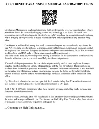 COST BENEFIT ANALYSIS OF MEDICAL LABORATORY TESTS
Introduction:Management in clinical diagnostic fields are frequently involved in cost analysis of new
procedures due to the constantly changing science and technology. Also due to the health care
organization especially the diagnostic division being tightly regulated by accreditation and regulatory
bodies bringing a new procedure in house requires in depth analysis prior to an any decision being
taken.
Cost Object:In a clinical laboratory in a small community hospital we currently refer specimens for
free PSA (prostatic specific antigen) to a large commercial laboratory. A prominent physician on staff
has requested that us to start doing the test in house to improve turnaround time. To do this, we would
need to offer a total PSA and a ... Show more content on Helpwriting.net ...
The same can be done for processing costs. Pricing information for the consumables used is available
from the utilization reports generated monthly by the finance department.
When calculating reagents costs, the cost of the reagent actually used to run a single test is easy to
calculate based on the known volume of reagent used and the cost per volume. These numbers are
available from information generated by vendors. The cost of calibrators and controls is also available,
but the actual cost of these per test can be determined by using the following formula:Cost of total
amount usedTotal number of tests performed (using a particular calibration and/or control run time
table).
E.g. Three levels of control are run once per shift for 9 tests including free PSA and the instrument
uses 0.2 ml. of control, the cost of 0.2 ml of control solution is $.91 each.
($.91 X 3) = $ .309Note: Sometimes, when these numbers are very small, they can be included as a
factor and not evaluated directly.
Factors used in Laboratory labor cost calculations in this laboratory include time required to perform
the test as well s wage and benefit cost. The formula used isX +E.g. Free PSA test takes three minutes
of a medical technologist s time to perform and report, the
... Get more on HelpWriting.net ...
 