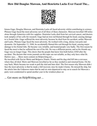 How Did Douglas Mawson, And Henrietta Lacks Ever Faced The...
hineas Gage, Douglas Mawson, and Henrietta Lacks all faced adversity whilst contributing to science.
Phineas Gage faced the most adversity out of all three of these characters. Mawson travelled 100 miles
alone through Antarctica with few supplies. Henrietta Lacks died from her cervical cancer, and doctors
took samples of her cells for research. Gage had an iron rod blasted through his head, causing damage
to is frontal lobe. Gage suffered the most adversity because he died from his accident, unlike Mawson
and Lacks. Phineas Gage faced the most adversity. He worked with a long, skinny iron pole and
dynamite. On September 13, 1848, he accidentally blasted this rod through his head, causing major
damage to his frontal lobe. He became very irritable, and treated people very badly. The first reason he
faced the most is that he suffered the rest of his life. He was a different person, and as his friends say,
Gage was no longer Gage. This shows that the people that knew him both before AND after the
accident. The doctors that wrote journals on this topic are not reliable, as they only have what Dr.
Harlow says. ... Show more content on Helpwriting.net ...
He travelled with Xavier Mertz and Belgrave Ninnis. Ninnis and his dog sled fell into a crevasse,
where they all died. Mertz and Mawson travelled as far as they needed to and returned home. On the
way back, Mertz became too weak to pull the sled and later died. The first reason why Mawson didn t
face the most adversity is that he made a full recovery once he made it home. He missed the ship, but
the article Into the Unknown states that he and six men deputized to stay on to search for Mawson s
party were condemned to spend another year in the windiest place on
... Get more on HelpWriting.net ...
 