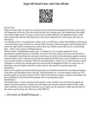 Types Of Social Class And Class Divide
Social Class:
There are many types of social class and class divide that has been happening for many years and is
still happening to this day. The class divide include, the working class, the unemployed, the middle
class and the upper class. Everyone s social class is totally different it all depends on their wealth
status and the jobs that the individuals have in the house hold and how much money that they are
bringing in.
An example of this is: A professional worker, such as an MP who is called Alan Milburn said the poor
, are more likely to get an illness or a serious illness because of them being poor and not being able to
access the right medical treatment they need or they can t afford or get to the service to ask and get
help ... Show more content on Helpwriting.net ...
Which include, straight(heterosexual), gay , or lesbian etc. It is yet again against the law to
discriminate someone because of who they are and for who they want to be with as an individual. I
feel , that people should take this seriously as the abuse or contact of discrimination against someone
could go further where someone may end up becoming ill that they have to go to hospital or in worse
cases commit suicide or self harm. Wherever and individual is, where if it s a school, primary school,
workplace or college they should report any account that has happened to them. In some cases, an
individual, can get a higher authority to step in and try and stop this by getting legal help.
Disabilities:
Quite a lot of people get discriminated because they are disabled and need the extra help and support
to be able to get throughout day to day life. A discriminatory act , was put in place in the year 1975
and the quality act was put in place in 2010. These were both put in place, to protect individuals who
have disabilities to be protected from people who are causing them upset.
Health Status:
The health status, is when everyone has the right to visits a health service for help and support no
matter what their situation is. People, have the right to go and seek medical attention If they really
need it and the service will do all what they can to make sure the situation is stable and the needs of
the service user has been met. However, if the NHS for
... Get more on HelpWriting.net ...
 