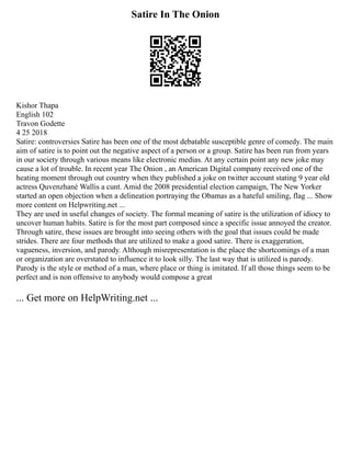 Satire In The Onion
Kishor Thapa
English 102
Travon Godette
4 25 2018
Satire: controversies Satire has been one of the most debatable susceptible genre of comedy. The main
aim of satire is to point out the negative aspect of a person or a group. Satire has been run from years
in our society through various means like electronic medias. At any certain point any new joke may
cause a lot of trouble. In recent year The Onion , an American Digital company received one of the
heating moment through out country when they published a joke on twitter account stating 9 year old
actress Quvenzhané Wallis a cunt. Amid the 2008 presidential election campaign, The New Yorker
started an open objection when a delineation portraying the Obamas as a hateful smiling, flag ... Show
more content on Helpwriting.net ...
They are used in useful changes of society. The formal meaning of satire is the utilization of idiocy to
uncover human habits. Satire is for the most part composed since a specific issue annoyed the creator.
Through satire, these issues are brought into seeing others with the goal that issues could be made
strides. There are four methods that are utilized to make a good satire. There is exaggeration,
vagueness, inversion, and parody. Although misrepresentation is the place the shortcomings of a man
or organization are overstated to influence it to look silly. The last way that is utilized is parody.
Parody is the style or method of a man, where place or thing is imitated. If all those things seem to be
perfect and is non offensive to anybody would compose a great
... Get more on HelpWriting.net ...
 