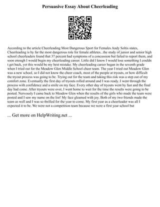 Persuasive Essay About Cheerleading
According to the article Cheerleading Most Dangerous Sport for Females Andy Soltis states,
Cheerleading is by far the most dangerous role for female athletes...the study of junior and senior high
school cheerleaders found that 37 percent had symptoms of a concussion but failed to report them, and
soon enough I would begin my cheerleading career. Little did I know I would lose something I couldn
t get back, yet this would be my best mistake. My cheerleading career began in the seventh grade
when I tried out for the Meadow Glen Middle School cheer team. The year I tried out Meadow Glen
was a new school, so I did not know the cheer coach, most of the people at tryouts, or how difficult
the tryout process was going to be. Trying out for the team and taking this risk was a step out of my
comfort zone. Eventually the first day of tryouts rolled around and I was ready. I went through the
process with confidence and a smile on my face. Every other day of tryouts went by fast and the final
day had come. After tryouts were over, I went home to wait for the time the results were going to be
posted. Nervously I came back to Meadow Glen when the results of the girls who made the team were
posted and I saw my name on the list! My face gleamed with joy. Both of my two friends made the
team as well and I was so thrilled for the year to come. My first year as a cheerleader was all I
expected it to be. We were not a competition team because we were a first year school but
... Get more on HelpWriting.net ...
 