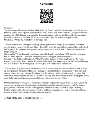 Carandiru
Carandiru
The adaptation of Carandiru Station, a best seller by Drauzio Varella, Carandiru proposes diving into
the heart of São Paulo s prison, the largest in Latin America with approximately 7,000 prisoners with a
capacity for 4,500. Guided by a humanist doctor (the author) who has an affection for the prisoners,
the audience shares in the daily life of the condemned before the massacre perpetrated on
October 2, 1992 by the police force following a riot.
The film opens with a settling of scores by Ebony, a prisoner in charge of the kitchens. While the
director quickly arrives on the spot, Ebony doesn t let go of the reins of the situation. He s understood:
in Carandiru, the voices of management and prisoners rise in a choir and ... Show more content on
Helpwriting.net ...
One watches TV, another cooks, while one hangs his laundry on the bars. Difficult to be convinced
that it s about a prison. The colors and lighting serve this hyper realist atmosphere.
Inspired by the lighting of the prison, Walter Carvalho, director of photography, mixes the colors,
making hot and cold lights cohabit. The result: a chromatic chaos contrary to the dark and dull images
one usually has of this type of place. However, bad luck and filth live on the walls.
The characters drag bad luck like a ball and chain. It s unfortunate that Babenco didn t know to draw
up their portraits intelligibly. He doesn t manage avoiding the tedious enumeration of their personal
stories. During the procession of the prisoners in the infirmary where the doctor quickly gains their
confidence, the audience is entitled to flashbacks on each one. As necessary as these biographies are in
order to be attached to the protagonists, Babenco toils to connect everything.
On the other hand he manages to awake the audience s empathy through a distanced humor, as in the
scene where a volunteer helps the doctor to inject the patients, all while smoking crack. In order to
justify himself he claims that the veins appear to him more clearly, like in Las Vegas! Nobody is
fooled: all can protest the miscarriage of justice and their innocence; they live as criminals and must
remain so to survive in prison. The emphasis put on their
... Get more on HelpWriting.net ...
 