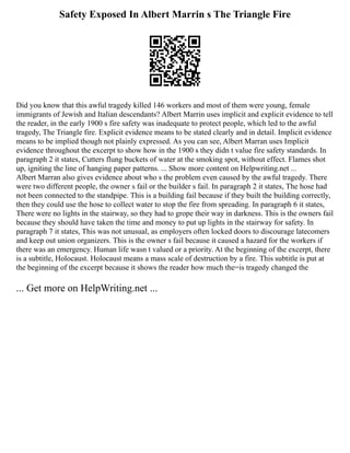 Safety Exposed In Albert Marrin s The Triangle Fire
Did you know that this awful tragedy killed 146 workers and most of them were young, female
immigrants of Jewish and Italian descendants? Albert Marrin uses implicit and explicit evidence to tell
the reader, in the early 1900 s fire safety was inadequate to protect people, which led to the awful
tragedy, The Triangle fire. Explicit evidence means to be stated clearly and in detail. Implicit evidence
means to be implied though not plainly expressed. As you can see, Albert Marran uses Implicit
evidence throughout the excerpt to show how in the 1900 s they didn t value fire safety standards. In
paragraph 2 it states, Cutters flung buckets of water at the smoking spot, without effect. Flames shot
up, igniting the line of hanging paper patterns. ... Show more content on Helpwriting.net ...
Albert Marran also gives evidence about who s the problem even caused by the awful tragedy. There
were two different people, the owner s fail or the builder s fail. In paragraph 2 it states, The hose had
not been connected to the standpipe. This is a building fail because if they built the building correctly,
then they could use the hose to collect water to stop the fire from spreading. In paragraph 6 it states,
There were no lights in the stairway, so they had to grope their way in darkness. This is the owners fail
because they should have taken the time and money to put up lights in the stairway for safety. In
paragraph 7 it states, This was not unusual, as employers often locked doors to discourage latecomers
and keep out union organizers. This is the owner s fail because it caused a hazard for the workers if
there was an emergency. Human life wasn t valued or a priority. At the beginning of the excerpt, there
is a subtitle, Holocaust. Holocaust means a mass scale of destruction by a fire. This subtitle is put at
the beginning of the excerpt because it shows the reader how much the=is tragedy changed the
... Get more on HelpWriting.net ...
 